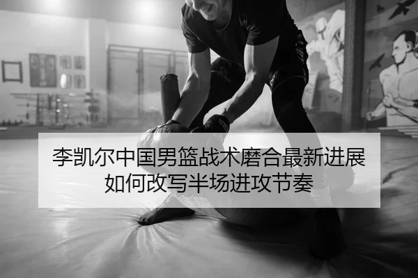 李凯尔中国男篮战术磨合最新进展 如何改写半场进攻节奏
